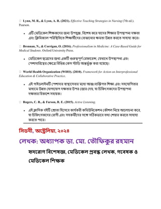 Lynn, M. R., & Lyon, A. R. (2021). Effective Teaching Strategies in Nursing (7th ed.).
Pearson.
 এটি রর্মচিককে চিক্ষককের জনয উপ ুক্ত, চবকিষ ককর াকের চিক্ষার উপস্থ্াপনা েক্ষত্া
এবং চক্লচনকযাে পচরচস্থ্চত্কত্ চিক্ষার্থীকের রবাঝাকনার ক্ষর্মত্া উন্নত্ করকত্ সাহা য ককর।
Brennan, N., & Corrigan, O. (2016). Professionalism in Medicine: A Case-Based Guide for
Medical Students. Oxford University Press.
 রর্মচিককে ছাত্রকের জনয একটি গুরুত্বপূর্ ণররিাকরন্স, র খাকন উপস্থ্াপনা এবং
রপিাোচরকত্বর রক্ষকত্র চবচভন্ন রকস স্টাচি অন্তভু ণক্ত করা হকয়কছ।
World Health Organization (WHO). (2010). Framework for Action on Interprofessional
Education & Collaborative Practice.
 এই গাইিোইনটি রপিাোর স্বাস্থ্যকসবার র্মকধয আন্তঃবযক্রক্তগত্ চিক্ষা এবং সহক াচগত্ার
র্মাধযকর্ম উন্নত্ র াগাক াগ েক্ষত্ার উপর রজার রেয়, া চিচকৎসককের উপস্থ্াপনা
েক্ষত্ার চবকাকি সহায়ক।
Rogers, C. R., & Farson, R. E. (2015). Active Listening.
 এই ক্লাচসক বইটি ররাত্া চহকসকব কা ণ
করী কচর্মউচনককিন রক িে চনকয় আকোিনা ককর,
া চিচকৎসককের ররাগী এবং সহকর্মীকের সকে সটিকভাকব ত্র্থয রিয়ার করকত্ সাহা য
করকত্ পাকর।
ফসডনী, অরেফেয়া, ২০২৪
লেখক: অধ্যাপক ডা. ল া. ল ৌফিক
ু র রহ ান
হৃদররাগ ফিরেষজ্ঞ, ল ফডরকে প্রিন্ধ লেখক, গরিষক ও
ল ফডরকে ফেক্ষক
 