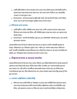 ● একটি জটিে চিচকৎসা িত্ণ বা অবস্থ্ার বযাখযা রেয়ার সর্ময়, চিচকৎসককক রসই চবষয়টি ররাগী বা
ররাত্ার জনয সহজ ভাষায় বযাখযা করকত্ হকব, াকত্ ত্ারা সর্মসযা, চিচকৎসা এবং প্রকয়াজনীয়
পেকক্ষপ সম্পককণ বুঝকত্ পাকর।
● উোহরর্স্বরূপ, "আপনার হৃেকরাকগর ঝুুঁ চক বৃক্রি পাকচ্ছ, ত্াই আপচন চে িকণরা ও িচব ণপচরহার
ককরন, ত্কব ত্া আপনার হৃে ন্ত্রকক সুরচক্ষত্ রাখকত্ সাহা য করকব।"
১.৭ ইফ িািক ভাষা িযিহার
● একটি জটিে বা কটিন পচরচস্থ্চত্ বযাখযা করার সর্ময়, ররাগী বা ররাত্ার র্মকনাবে বজায় রাখকত্
ইচত্বািক ভাষা বযবহার করা উচিত্। এটি পচরচস্থ্চত্ বুঝকত্ সহজ ককর রত্াকে এবং ররাত্ার র্মকধয
আত্ঙ্ক কর্মায়।
● উোহরর্স্বরূপ, "আপচন চে চনয়চর্মত্ ওষুধ খান এবং োইিস্টাইে পচরবত্ণন ককরন, ত্কব আপচন
সুস্থ্ র্থাককত্ পারকবন।"
একজন চিচকৎসককর উপস্থ্াপনা েক্ষত্ার র্মূে েক্ষয হে র ররাত্া বা ররাগী র চবষয়টি শুনকছন ত্া
সহকজ, পচরষ্কারভাকব এবং সটিকভাকব বুঝকত্ পাকর। স্পষ্টত্া এবং সরেত্া বজায় রাখকে, চিচকৎসক
ররাগী, সহকর্মী বা চিক্ষার্থীকের কাকছ সটিকভাকব ত্র্থয রপ ৌঁকছ চেকত্ সক্ষর্ম হন, ার িকে ত্ারা চিচকৎসার
প্রক্রক্রয়া এবং পচরকল্পনায় আকরা ভাকোভাকব অংিগ্রহর্ করকত্ পাকর।
২. ফিশ্বাসর াগয া ও রথ্যর থ্াথ্ থ া
একজন চিচকৎসককর উপস্থ্াপনার সর্ময়, ত্কর্থযর সটিকত্া এবং চভচির চবশ্বাসক াগযত্া অত্যন্ত গুরুত্বপূর্ ণ
।
ররাত্াকের র্মকধয চবশ্বাস তত্চর করকত্, চিচকৎসককক সটিক, প্রাসচেক এবং গকবষর্ায় চভচি প্রাপ্ত ত্র্থয
প্রোন করকত্ হকব। এটি ররাগী বা সহকর্মীকের আস্থ্া অজণন করকত্ সাহা য ককর এবং চিচকৎসককর
রপিাোচরত্বককও ত্ুকে ধকর। নীকি চবশ্বাসক াগযত্া এবং ত্কর্থযর র্থার্থ ণ
ত্া বজায় রাখার চকছ
ু গুরুত্বপূর্ ণচেক
ত্ু কে ধরা হকো:
২.১ গরিষণা ও ফিফনকযাে লডটার ফভফি
● চিচকৎসক খন ররাগীর চিচকৎসা পচরকল্পনা বা রকানও স্বাস্থ্য পচরচস্থ্চত্ চনকয় আকোিনা ককরন,
ত্খন ত্াকের উপস্থ্াপনার ত্র্থযটি গকবষর্ার চভচি বা চক্লচনকযাে রিিার ওপর চনভণরিীে হওয়া
উচিত্। এিা ররাত্াকের রেখাকব র , চিচকৎসক ত্াকের পরার্মি ণপ্রর্মার্চভচিক ও চবজ্ঞানসম্মত্।
 