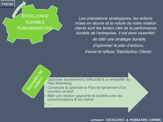 • Les orientations stratégiques, les actions
mises en œuvre et la nature de notre relation
clients sont les leviers clés de la performance
durable de l’entreprise. Il est donc essentiel:
• de bâtir une stratégie durable
• d’optimiser le plan d’actions,
• d’avoir le reflexe ‘Satisfaction Clients’
EXCELLENCE
DURABLE
PLAN MARKETING
FOCUS
• Optimiser durablement l’efficacité & la rentabilité du
Plan Marketing
• Construire & optimiser le Plan de lancement d’un
nouveau produit
• Bâtir une relation gagnante et durable avec les
consommateurs & les clients
• ….
COPYRIGHT EXCELLENCE & MARKETING CONSEIL
 