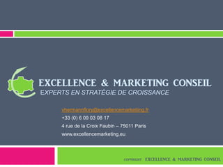 vhermannflory@excellencemarketiing.fr
+33 (0) 6 09 03 08 17
4 rue de la Croix Faubin – 75011 Paris
www.excellencemarketing.eu
EXCELLENCE & MARKETING CONSEIL
EXPERTS EN STRATÉGIE DE CROISSANCE
COPYRIGHT EXCELLENCE & MARKETING CONSEIL
 
