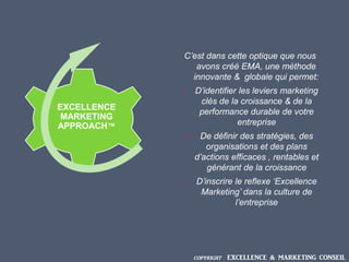 C’est dans cette optique que nous
avons créé EMA, une méthode
innovante & globale qui permet:
1. D’identifier les leviers marketing
clés de la croissance & de la
performance durable de votre
entreprise
2. De définir des stratégies, des
organisations et des plans
d’actions efficaces , rentables et
générant de la croissance
3. D’inscrire le reflexe ‘Excellence
Marketing’ dans la culture de
l’entreprise
EXCELLENCE
MARKETING
APPROACH™
COPYRIGHT EXCELLENCE & MARKETING CONSEIL
 