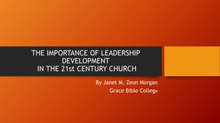 THE IMPORTANCE OF LEADERSHIP
DEVELOPMENT
IN THE 21st CENTURY CHURCH
By Janet M. Zeon Morgan
Grace Bible College
 