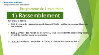 Programme de l’excursion
Est prévu à 06H30
 N.B 1 : Lors du rassemblement devant l’Ecole , prière de ne pas déranger
les voisins
 N.B 2 : Pour des raison de sécurités , tous les étudiants seront inspectés
avant de monter dans les autocars
 N.B 3 :Le départ est prévu à 7h00. « Evitez d’être en retard »
Excursion à IFRANE
Programme de l’ excursion
 