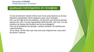 Excursion à IFRANE
Programme de l’ excursion
7.Il est strictement interdit d’être muni d’une arme blanche ou de tout
éléments susceptibles d’être dangereux pour votre transport.
8.En cas de litige entre les étudiants, ces derniers sont priés de prendre
attache soit avec l’un des responsables administratifs, soit avec l’un des
membres du bureau des étudiants qui les accompagnent
9.En cas de problème hors groupe, veuillez contacter les membres de
l’administration .
10.Au retour vérifier bien que vous avez tout emporté avec vous avant
de quitter l’autocar.
 