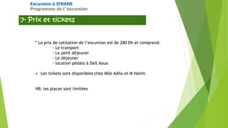 Excursion à IFRANE
Programme de l’ excursion
* Le prix de cotisation de l’excursion est de 280 Dh et comprend:
- Le transport
- Le petit déjeuner
- Le déjeuner
- location pédalo à Dait Aoua
• Les tickets sont disponibles chez Mlle Adila et M Hatim
NB: les places sont limitées
 