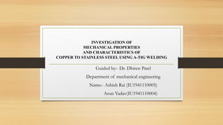 INVESTIGATION OF
MECHANICAL PROPERTIES
AND CHARACTERISTICS OF
COPPER TO STAINLESS STEEL USING A-TIG WELDING
Guided by:- Dr. Dhiren Patel
Department of mechanical engineering
Name:- Ashish Rai (IU1941110005)
Arun Yadav(IU1941110004)
 