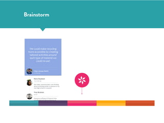 We	
  could	
  make	
  recycling	
  
more	
  accessible	
  by	
  creating	
  
tailored	
  activities	
  around	
  
each	
  type	
  of	
  material	
  we	
  
could	
  re-­‐use!
Felipe	
  Cabargas	
  Madrid
10	
  minutes	
  ago
Kiara	
  Doydson
a	
  few	
  minutes	
  ago
Hey	
  Felipe,	
  awesome	
  idea!	
  I	
  was	
  thinking	
  
about	
  something	
  similar	
  to	
  propose	
  to	
  my	
  
own	
  high-­‐school	
  in	
  Liverpool!
Troy	
  Branson
just	
  now
Awesome	
  stuﬀ	
  guys!	
  A	
  friend	
  of	
  mine	
  
actually	
  does	
  bicycles	
  for	
  kids	
  out	
  of	
  
recycled	
  aluminium,	
  and	
  I’m	
  sure	
  he	
  knows	
  
more	
  of	
  this!
Felipe Cabargas
Andrea Rossi
10	
  minutes	
  ago
Julia Buchal
About	
  1	
  h	
  ago
Brainstorm
 