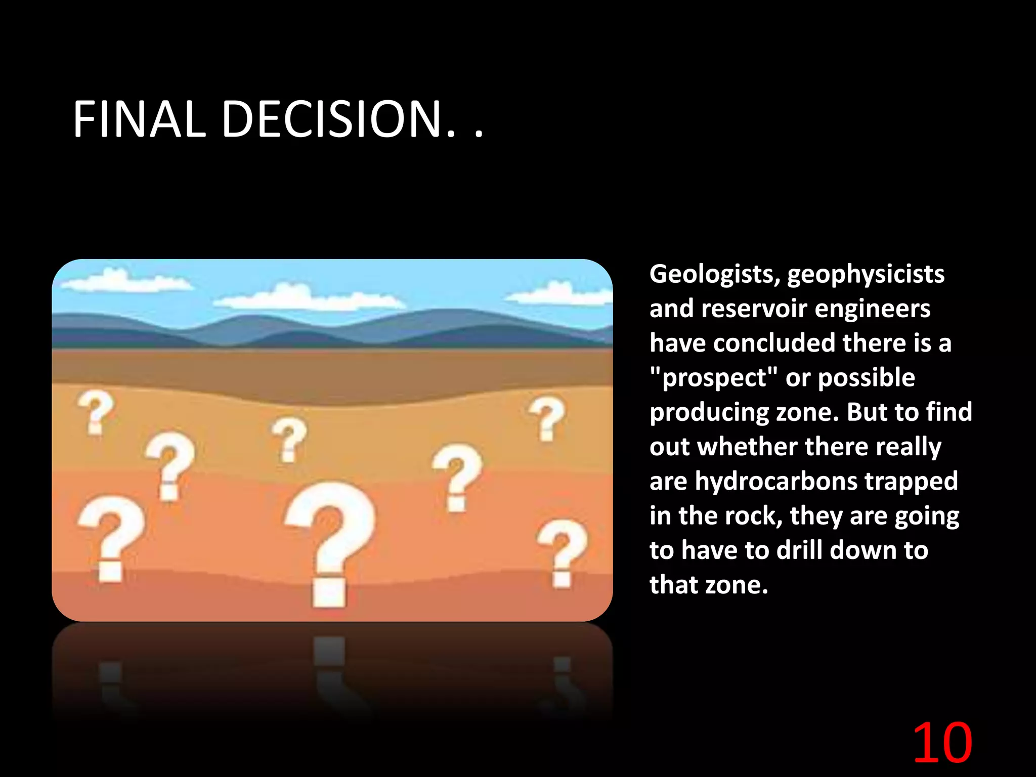 10
FINAL DECISION. .
Geologists, geophysicists
and reservoir engineers
have concluded there is a
"prospect" or possible
producing zone. But to find
out whether there really
are hydrocarbons trapped
in the rock, they are going
to have to drill down to
that zone.
 