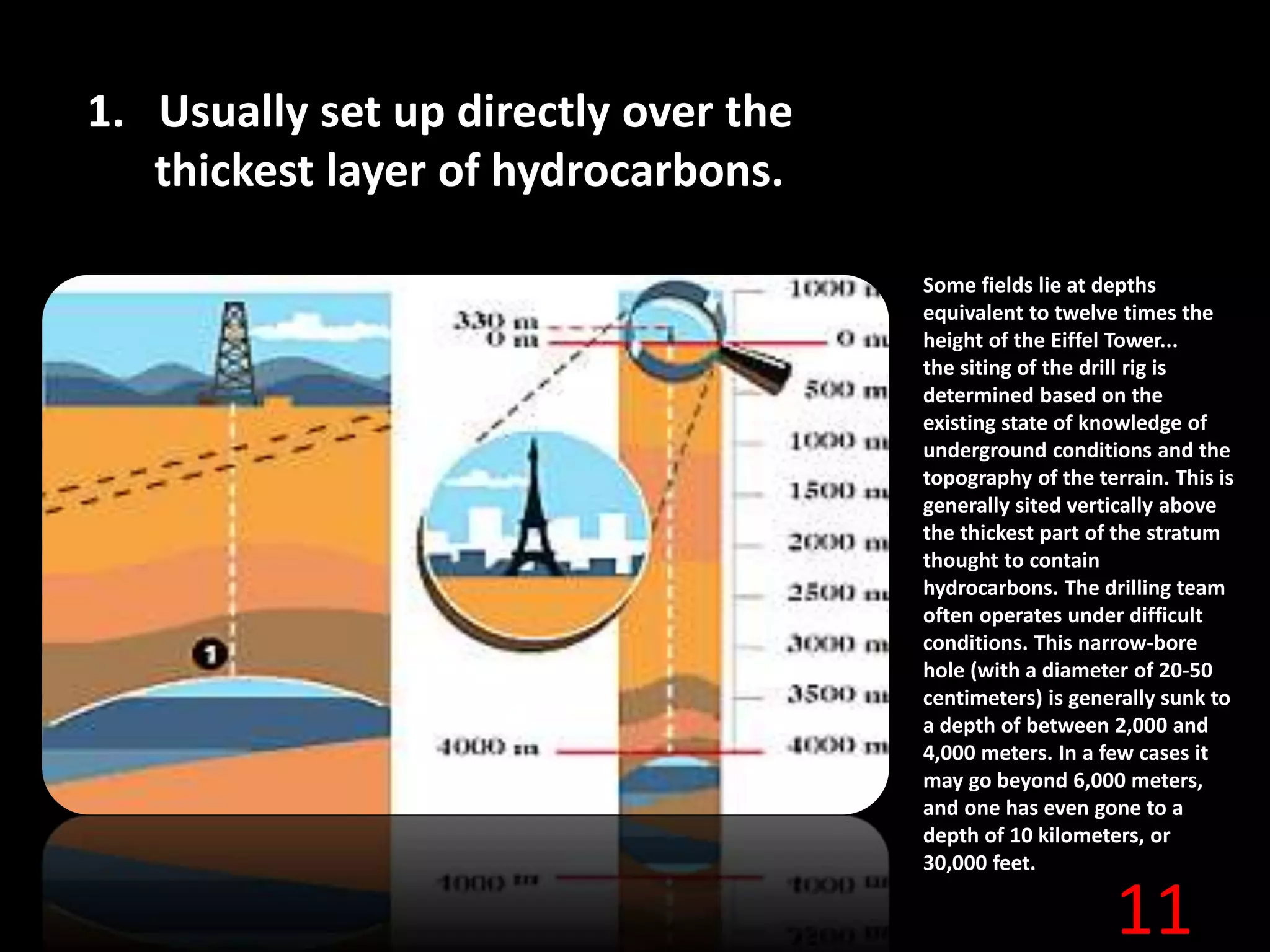 11
1. Usually set up directly over the
thickest layer of hydrocarbons.
Some fields lie at depths
equivalent to twelve times the
height of the Eiffel Tower...
the siting of the drill rig is
determined based on the
existing state of knowledge of
underground conditions and the
topography of the terrain. This is
generally sited vertically above
the thickest part of the stratum
thought to contain
hydrocarbons. The drilling team
often operates under difficult
conditions. This narrow-bore
hole (with a diameter of 20-50
centimeters) is generally sunk to
a depth of between 2,000 and
4,000 meters. In a few cases it
may go beyond 6,000 meters,
and one has even gone to a
depth of 10 kilometers, or
30,000 feet.
 