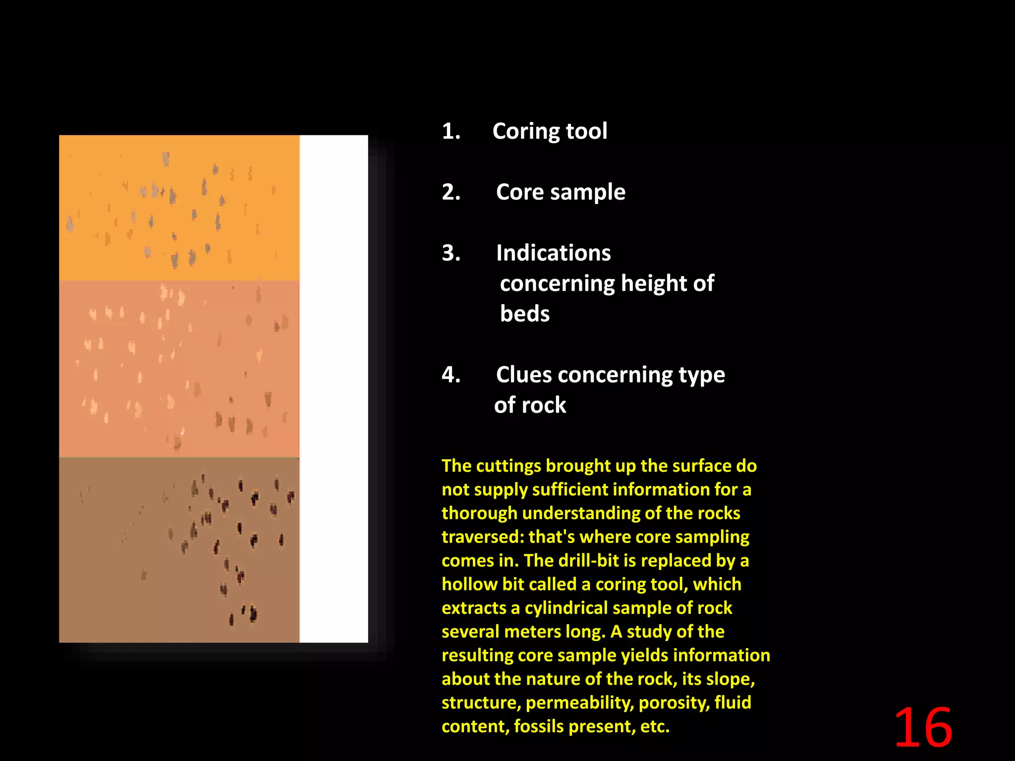 16
1. Coring tool
2. Core sample
3. Indications
concerning height of
beds
4. Clues concerning type
of rock
The cuttings brought up the surface do
not supply sufficient information for a
thorough understanding of the rocks
traversed: that's where core sampling
comes in. The drill-bit is replaced by a
hollow bit called a coring tool, which
extracts a cylindrical sample of rock
several meters long. A study of the
resulting core sample yields information
about the nature of the rock, its slope,
structure, permeability, porosity, fluid
content, fossils present, etc.
 