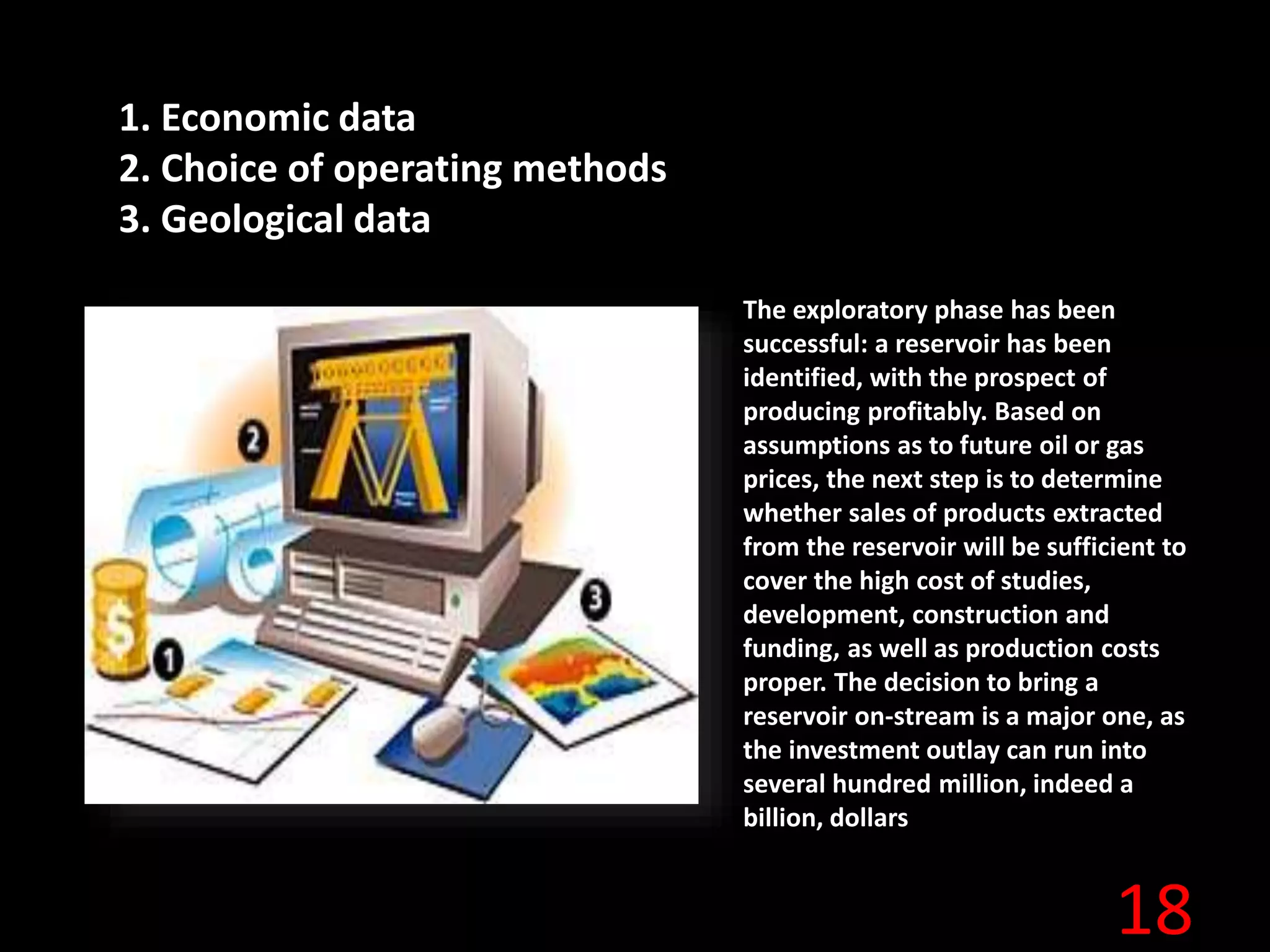18
1. Economic data
2. Choice of operating methods
3. Geological data
The exploratory phase has been
successful: a reservoir has been
identified, with the prospect of
producing profitably. Based on
assumptions as to future oil or gas
prices, the next step is to determine
whether sales of products extracted
from the reservoir will be sufficient to
cover the high cost of studies,
development, construction and
funding, as well as production costs
proper. The decision to bring a
reservoir on-stream is a major one, as
the investment outlay can run into
several hundred million, indeed a
billion, dollars
 