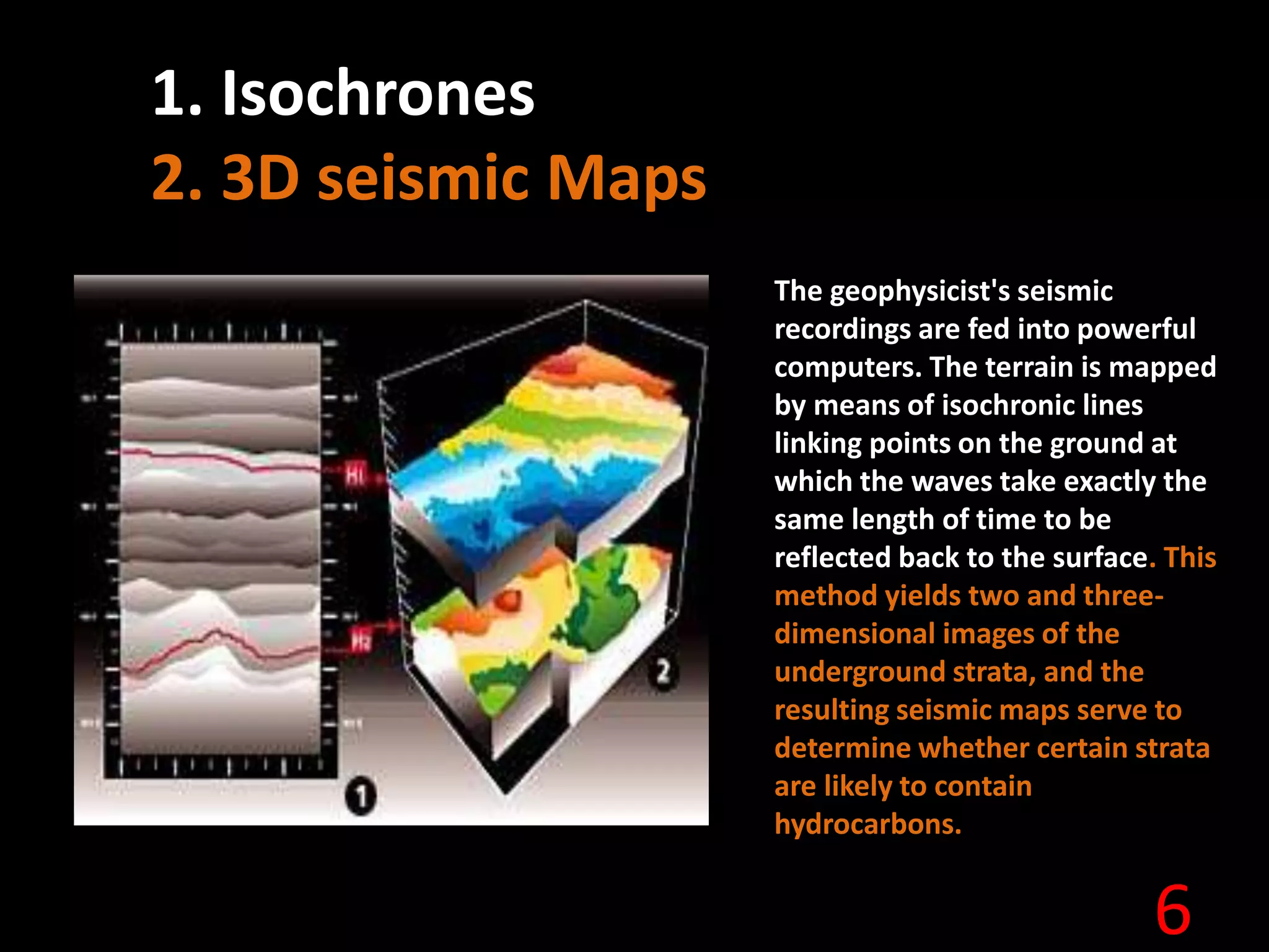 6
1. Isochrones
2. 3D seismic Maps
The geophysicist's seismic
recordings are fed into powerful
computers. The terrain is mapped
by means of isochronic lines
linking points on the ground at
which the waves take exactly the
same length of time to be
reflected back to the surface. This
method yields two and three-
dimensional images of the
underground strata, and the
resulting seismic maps serve to
determine whether certain strata
are likely to contain
hydrocarbons.
 