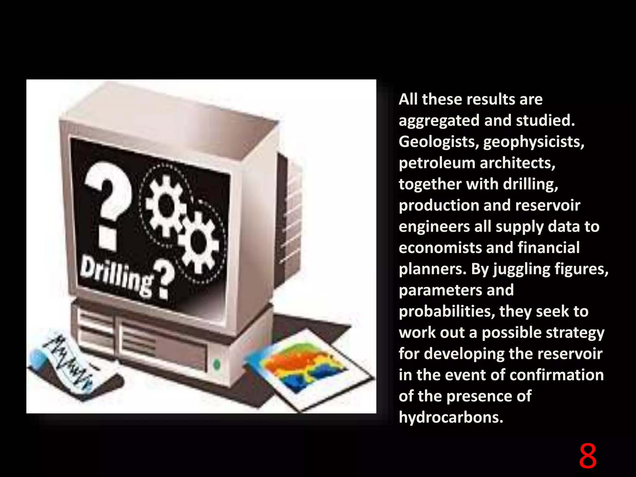 8
All these results are
aggregated and studied.
Geologists, geophysicists,
petroleum architects,
together with drilling,
production and reservoir
engineers all supply data to
economists and financial
planners. By juggling figures,
parameters and
probabilities, they seek to
work out a possible strategy
for developing the reservoir
in the event of confirmation
of the presence of
hydrocarbons.
 