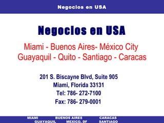Negocios en USA Miami - Buenos Aires- México City  Guayaquil - Quito - Santiago - Caracas 201 S. Biscayne Blvd, Suite 905 Miami, Florida 33131 Tel: 786- 272-7100 Fax: 786- 279-0001   