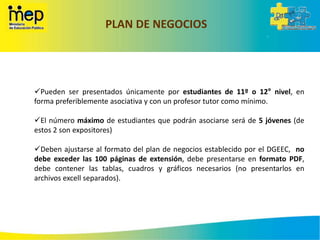 PLAN DE NEGOCIOS
Pueden ser presentados únicamente por estudiantes de 11º o 12° nivel, en
forma preferiblemente asociativa y con un profesor tutor como mínimo.
El número máximo de estudiantes que podrán asociarse será de 5 jóvenes (de
estos 2 son expositores)
Deben ajustarse al formato del plan de negocios establecido por el DGEEC, no
debe exceder las 100 páginas de extensión, debe presentarse en formato PDF,
debe contener las tablas, cuadros y gráficos necesarios (no presentarlos en
archivos excell separados).
 