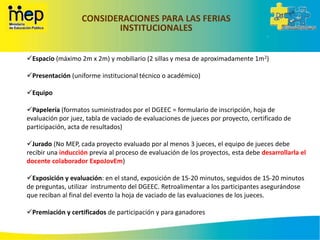 CONSIDERACIONES PARA LAS FERIAS
INSTITUCIONALES
Espacio (máximo 2m x 2m) y mobiliario (2 sillas y mesa de aproximadamente 1m2)
Presentación (uniforme institucional técnico o académico)
Equipo
Papelería (formatos suministrados por el DGEEC = formulario de inscripción, hoja de
evaluación por juez, tabla de vaciado de evaluaciones de jueces por proyecto, certificado de
participación, acta de resultados)
Jurado (No MEP, cada proyecto evaluado por al menos 3 jueces, el equipo de jueces debe
recibir una inducción previa al proceso de evaluación de los proyectos, esta debe desarrollarla el
docente colaborador ExpoJovEm)
Exposición y evaluación: en el stand, exposición de 15-20 minutos, seguidos de 15-20 minutos
de preguntas, utilizar instrumento del DGEEC. Retroalimentar a los participantes asegurándose
que reciban al final del evento la hoja de vaciado de las evaluaciones de los jueces.
Premiación y certificados de participación y para ganadores
 