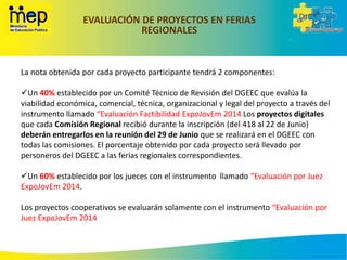 EVALUACIÓN DE PROYECTOS EN FERIAS
REGIONALES
La nota obtenida por cada proyecto participante tendrá 2 componentes:
Un 40% establecido por un Comité Técnico de Revisión del DGEEC que evalúa la
viabilidad económica, comercial, técnica, organizacional y legal del proyecto a través del
instrumento llamado “Evaluación Factibilidad ExpoJovEm 2014 Los proyectos digitales
que cada Comisión Regional recibió durante la inscripción (del 418 al 22 de Junio)
deberán entregarlos en la reunión del 29 de Junio que se realizará en el DGEEC con
todas las comisiones. El porcentaje obtenido por cada proyecto será llevado por
personeros del DGEEC a las ferias regionales correspondientes.
Un 60% establecido por los jueces con el instrumento llamado “Evaluación por Juez
ExpoJovEm 2014.
Los proyectos cooperativos se evaluarán solamente con el instrumento “Evaluación por
Juez ExpoJovEm 2014
 