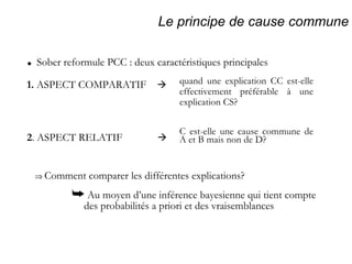 Le principe de cause commune 1.  ASPECT COMPARATIF      Sober reformule PCC : deux caractéristiques principales quand une explication CC est-elle effectivement préférable à une explication CS? C est-elle une cause commune de A et B mais non de D? 2 . ASPECT RELATIF      Comment comparer les différentes explications?    Au moyen d’une inférence bayesienne qui tient compte  des probabilités a priori et des vraisemblances 