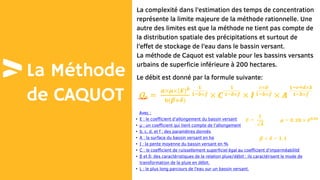 La Méthode
de CAQUOT
La complexité dans l’estimation des temps de concentration
représente la limite majeure de la méthode rationnelle. Une
autre des limites est que la méthode ne tient pas compte de
la distribution spatiale des précipitations et surtout de
l’effet de stockage de l’eau dans le bassin versant.
La méthode de Caquot est valable pour les bassins versants
urbains de superficie inférieure à 200 hectares.
Le débit est donné par la formule suivante:
Avec :
• E : le coefficient d’allongement du bassin versant
• μ : un coefficient qui tient compte de l’allongement
• b, c, d, et f : des paramètres donnés
• A : la surface du bassin versant en ha
• I : la pente moyenne du bassin versant en %
• C : le coefficient de ruissellement superficiel égal au coefficient d’imperméabilité
• β et δ: des caractéristiques de la relation pluie/débit ; ils caractérisent le mode de
transformation de la pluie en débit.
• L : le plus long parcours de l’eau sur un bassin versant.
 