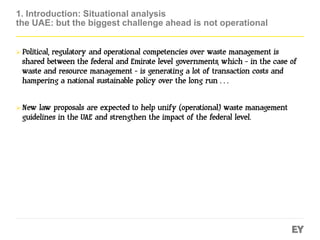 1. Introduction: Situational analysis
the UAE: but the biggest challenge ahead is not operational
 Political, regulatory and operational competencies over waste management is
shared between the federal and Emirate level governments, which - in the case of
waste and resource management - is generating a lot of transaction costs and
hampering a national sustainable policy over the long run…
 New law proposals are expected to help unify (operational) waste management
guidelines in the UAE and strengthen the impact of the federal level.
 