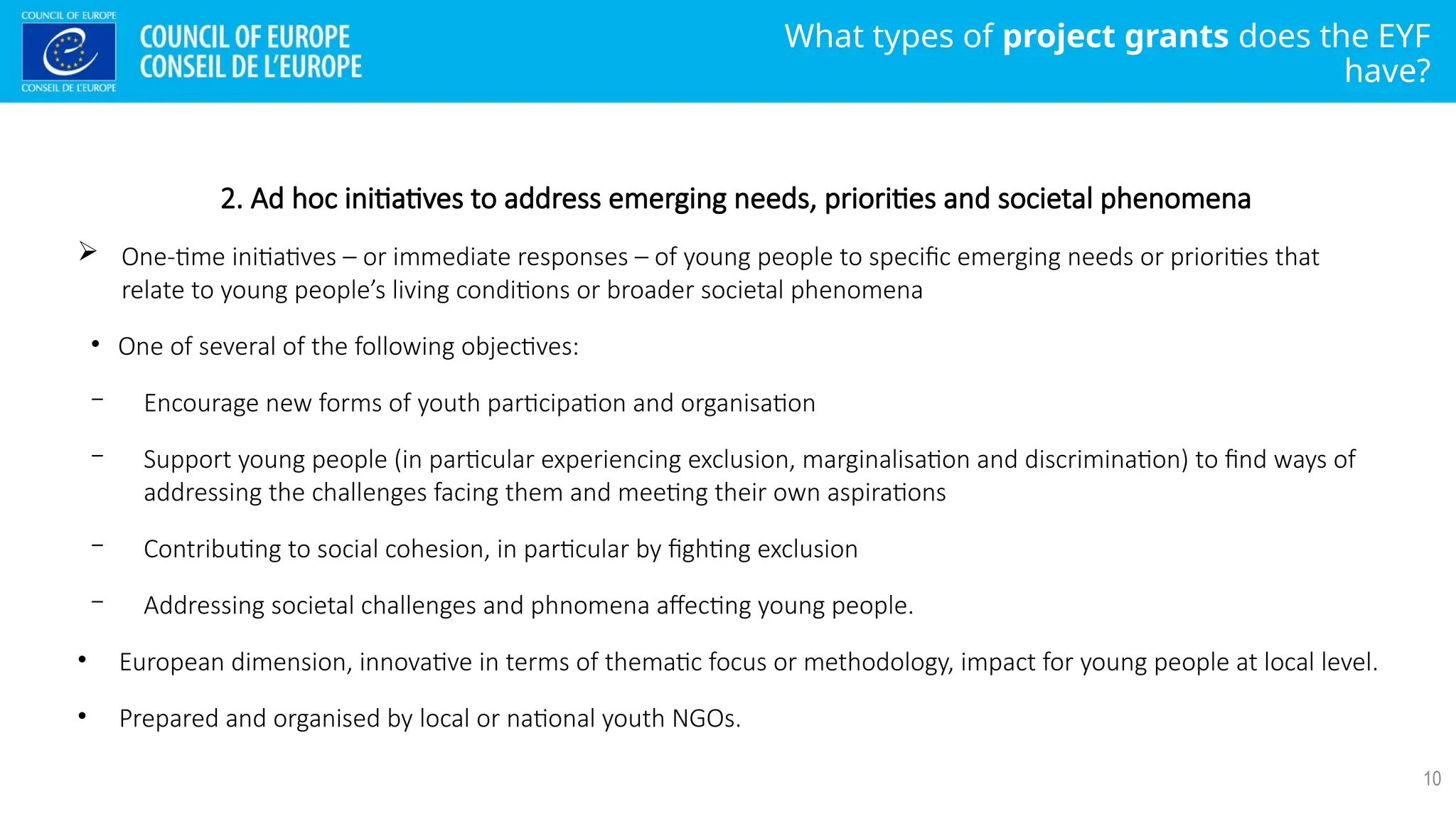What types of project grants does the EYF
have?
10
2. Ad hoc initiatives to address emerging needs, priorities and societal phenomena
 One-time initiatives – or immediate responses – of young people to specific emerging needs or priorities that
relate to young people’s living conditions or broader societal phenomena
• One of several of the following objectives:
− Encourage new forms of youth participation and organisation
− Support young people (in particular experiencing exclusion, marginalisation and discrimination) to find ways of
addressing the challenges facing them and meeting their own aspirations
− Contributing to social cohesion, in particular by fighting exclusion
− Addressing societal challenges and phnomena affecting young people.
• European dimension, innovative in terms of thematic focus or methodology, impact for young people at local level.
• Prepared and organised by local or national youth NGOs.
 