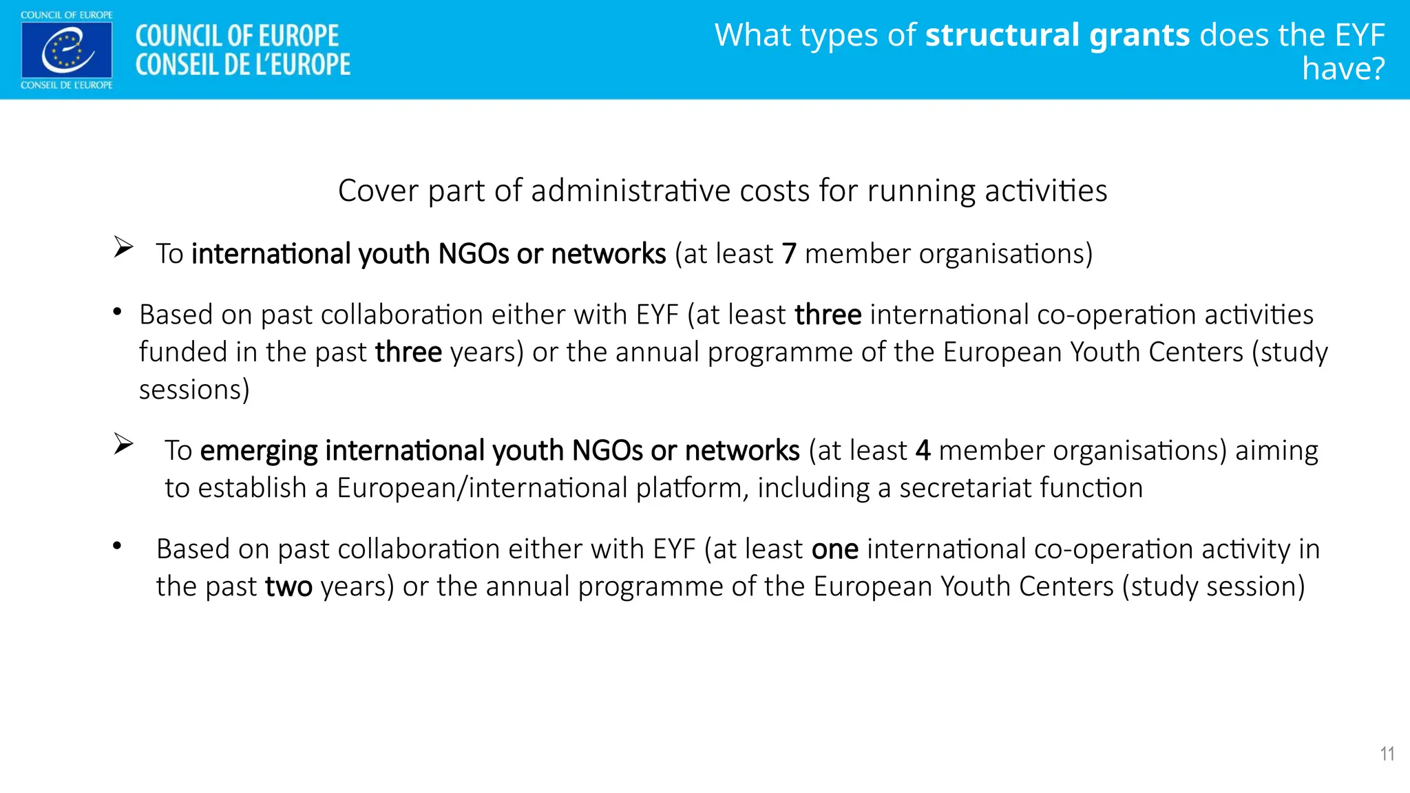What types of structural grants does the EYF
have?
11
Cover part of administrative costs for running activities
 To international youth NGOs or networks (at least 7 member organisations)
• Based on past collaboration either with EYF (at least three international co-operation activities
funded in the past three years) or the annual programme of the European Youth Centers (study
sessions)
 To emerging international youth NGOs or networks (at least 4 member organisations) aiming
to establish a European/international platform, including a secretariat function
• Based on past collaboration either with EYF (at least one international co-operation activity in
the past two years) or the annual programme of the European Youth Centers (study session)
 
