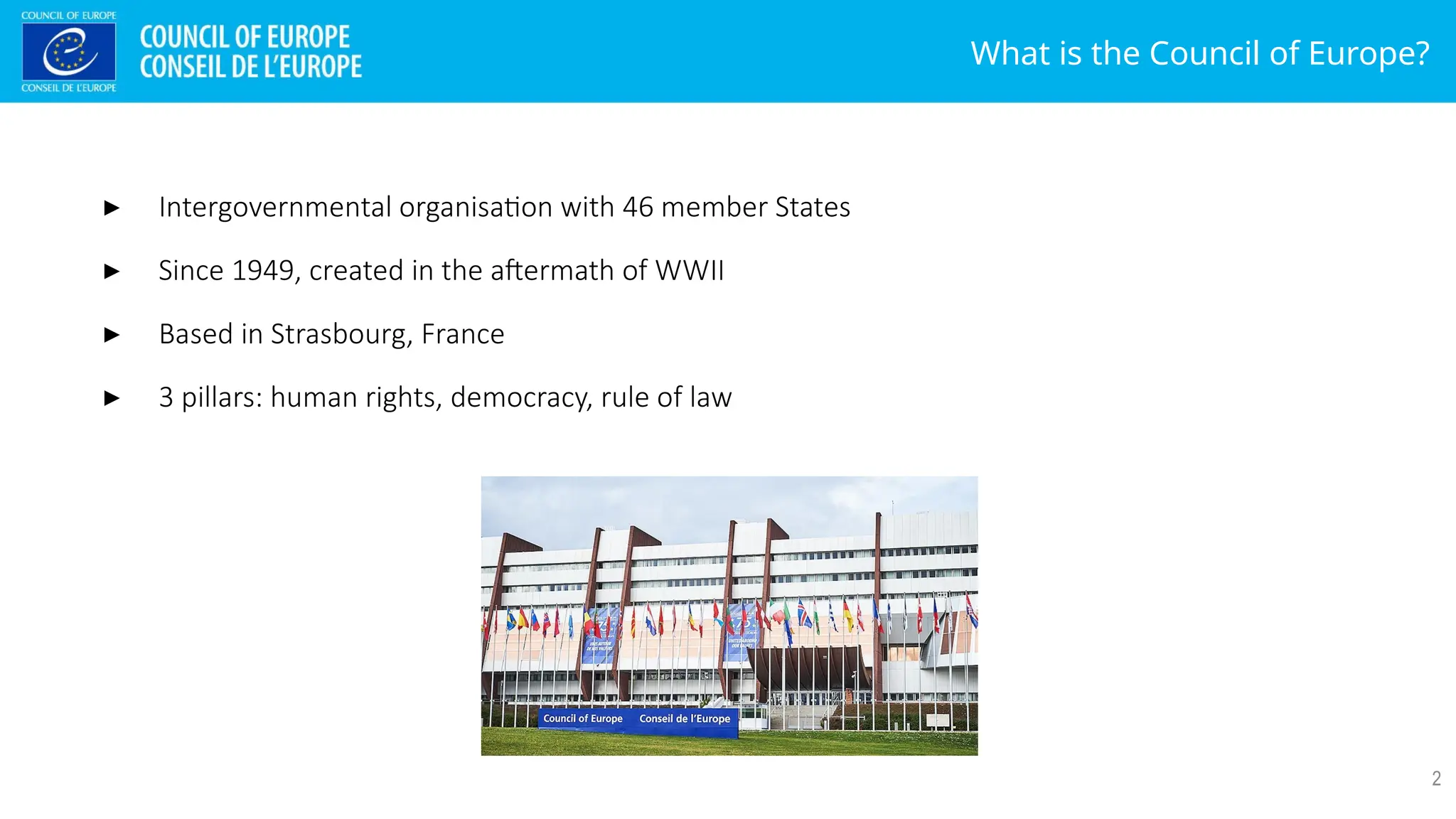 What is the Council of Europe?
2
▸ Intergovernmental organisation with 46 member States
▸ Since 1949, created in the aftermath of WWII
▸ Based in Strasbourg, France
▸ 3 pillars: human rights, democracy, rule of law
 
