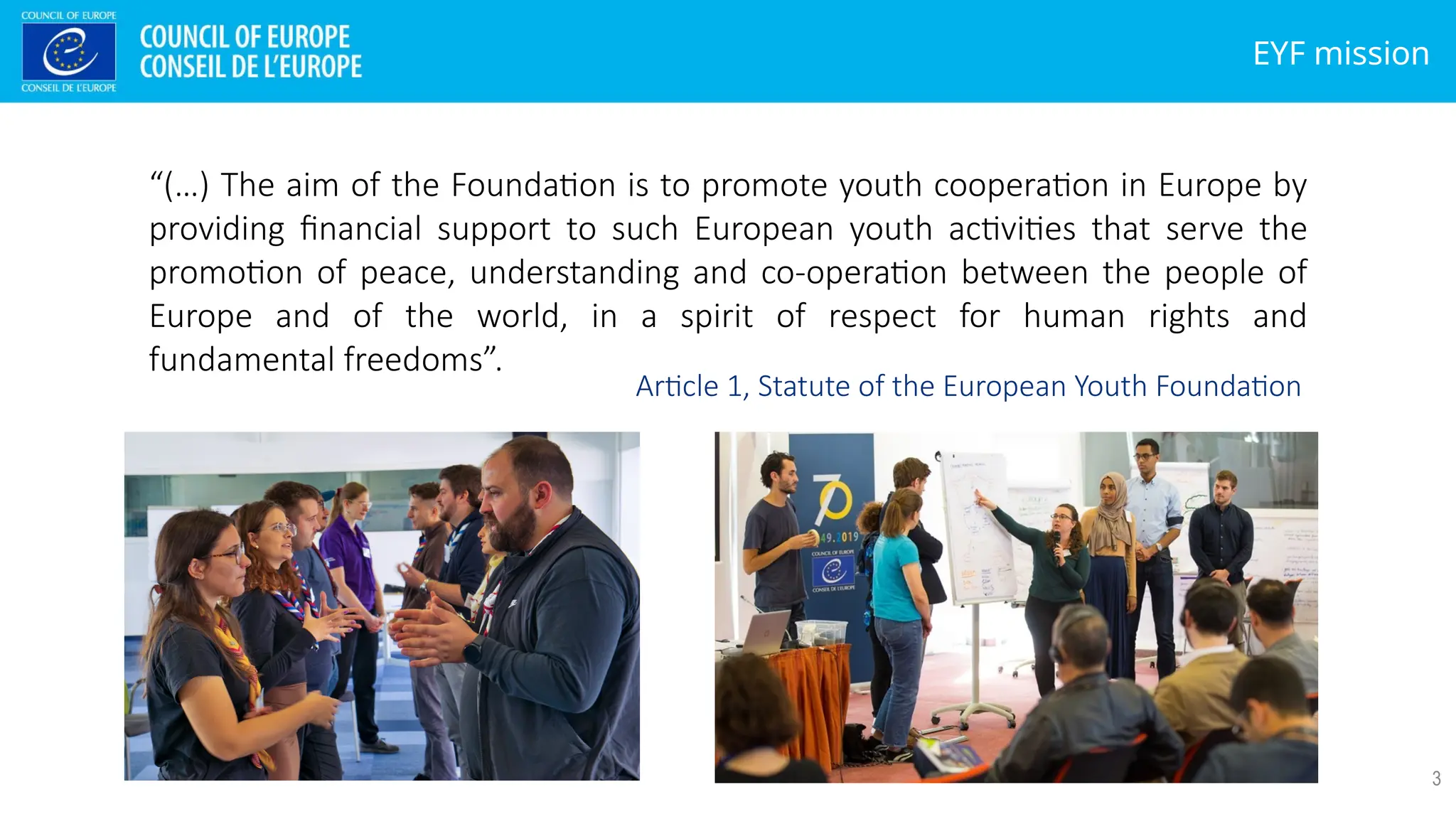 EYF mission
3
“(…) The aim of the Foundation is to promote youth cooperation in Europe by
providing financial support to such European youth activities that serve the
promotion of peace, understanding and co-operation between the people of
Europe and of the world, in a spirit of respect for human rights and
fundamental freedoms”.
Article 1, Statute of the European Youth Foundation
 