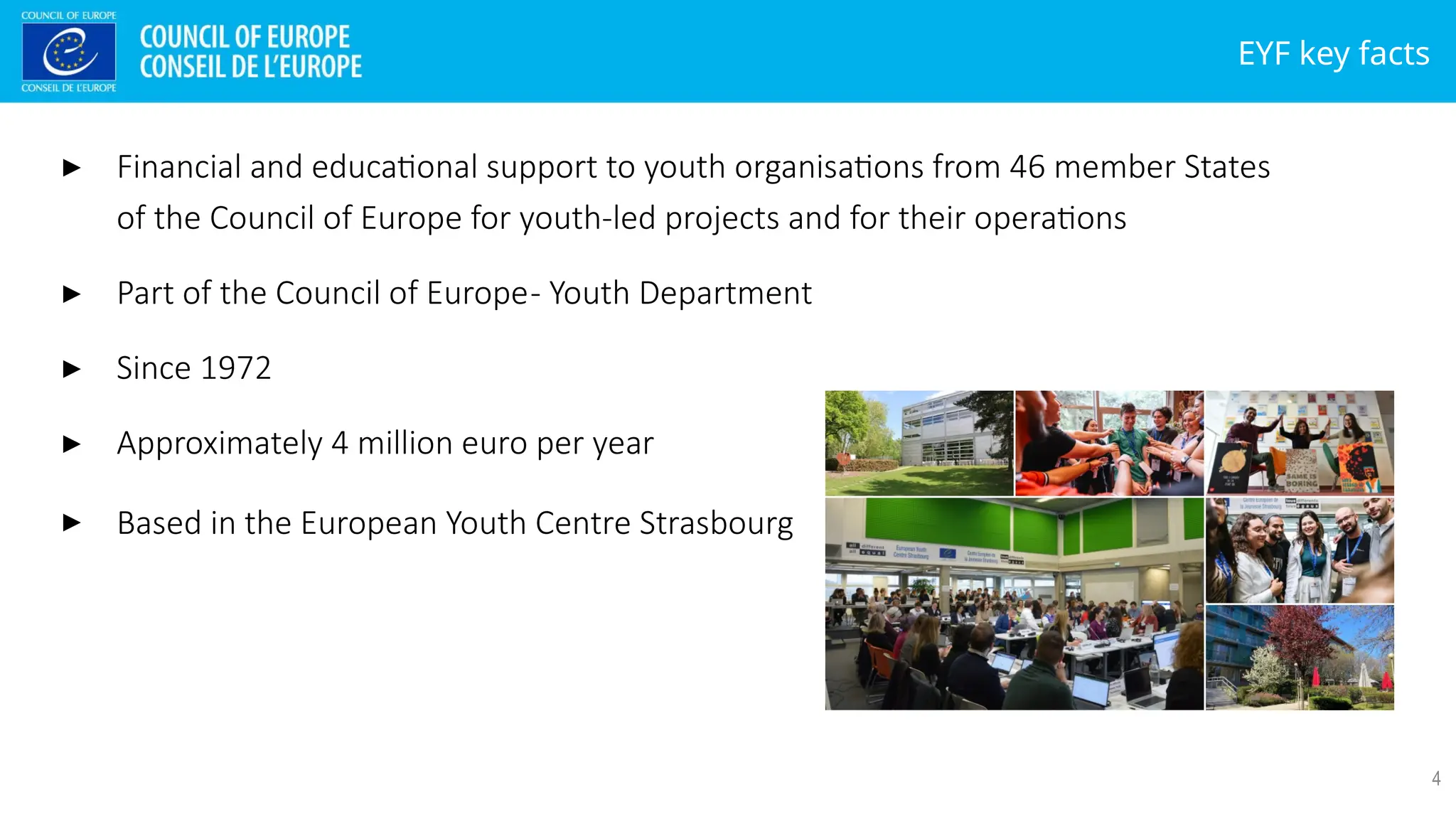 EYF key facts
4
▸ Financial and educational support to youth organisations from 46 member States
of the Council of Europe for youth-led projects and for their operations
▸ Part of the Council of Europe- Youth Department
▸ Since 1972
▸ Approximately 4 million euro per year
▸ Based in the European Youth Centre Strasbourg
 