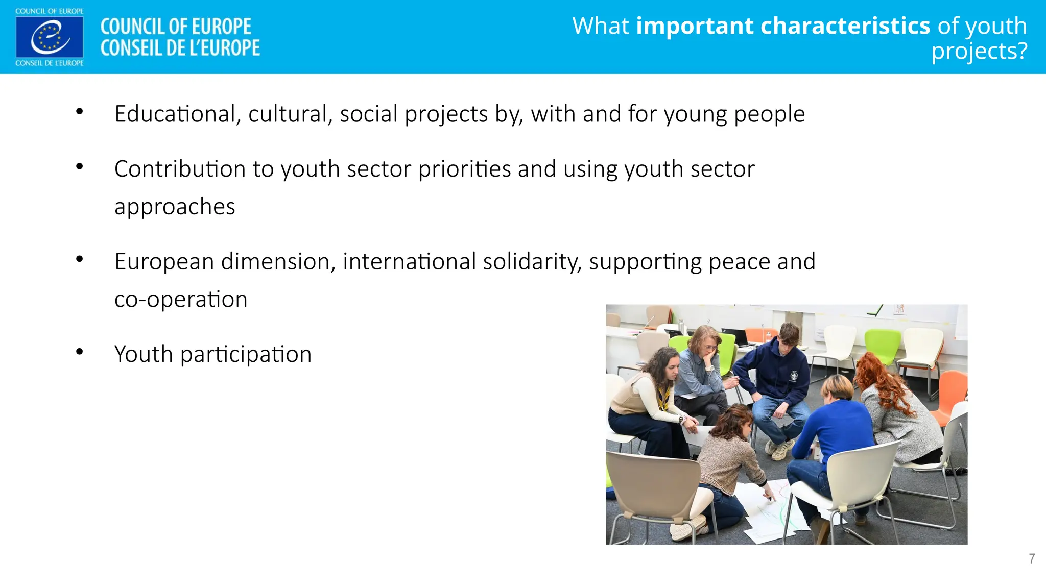 What important characteristics of youth
projects?
7
• Educational, cultural, social projects by, with and for young people
• Contribution to youth sector priorities and using youth sector
approaches
• European dimension, international solidarity, supporting peace and
co-operation
• Youth participation
 