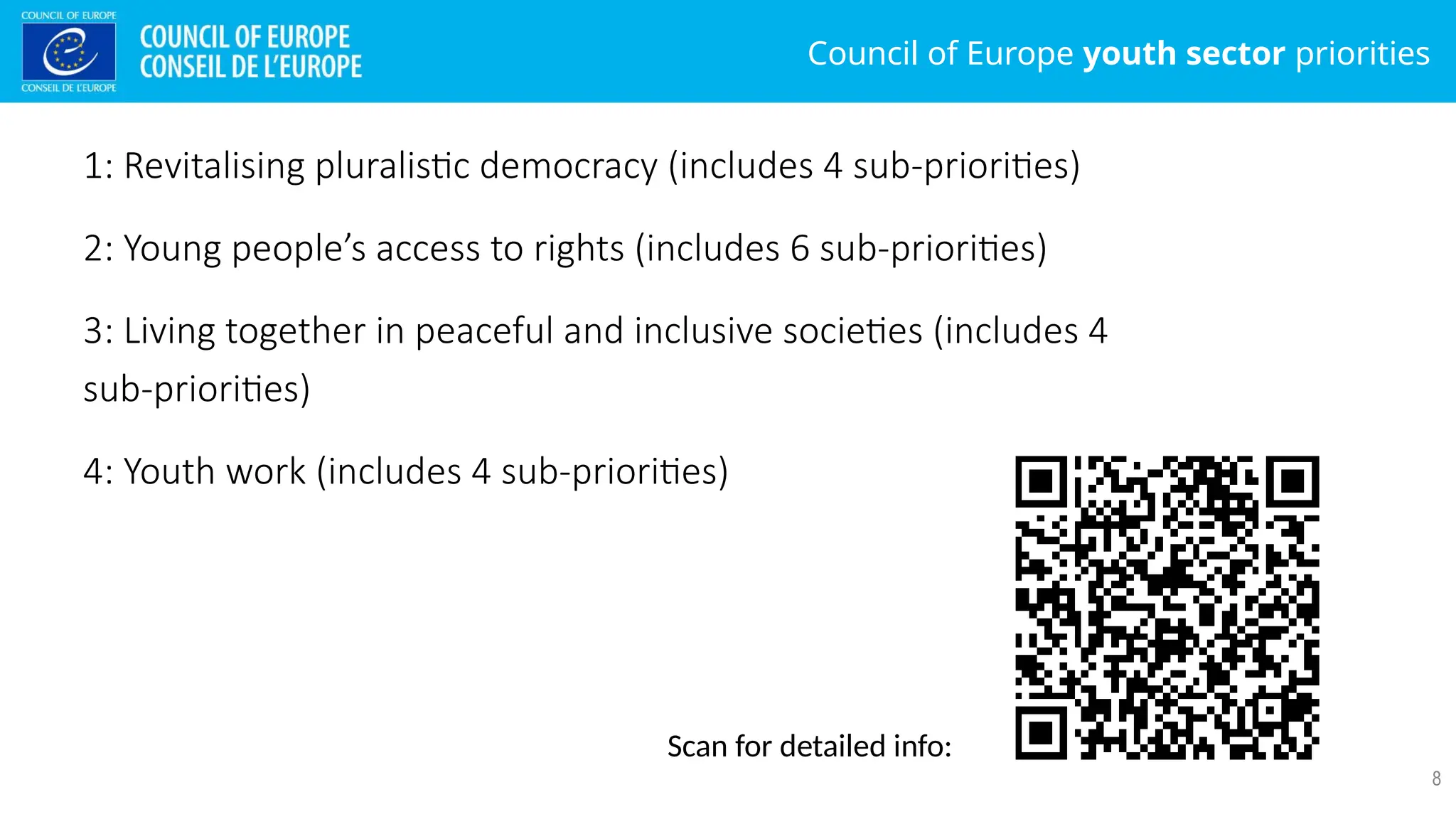 Council of Europe youth sector priorities
8
1: Revitalising pluralistic democracy (includes 4 sub-priorities)
2: Young people’s access to rights (includes 6 sub-priorities)
3: Living together in peaceful and inclusive societies (includes 4
sub-priorities)
4: Youth work (includes 4 sub-priorities)
Scan for detailed info:
 