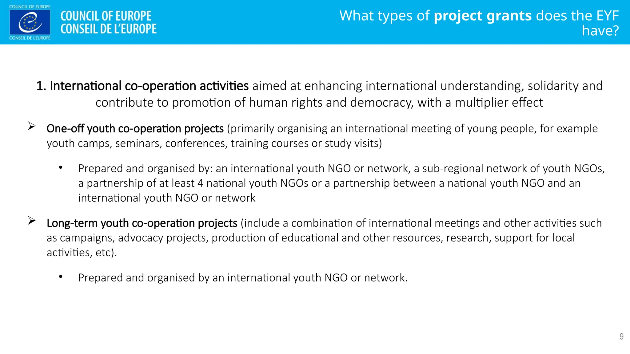 What types of project grants does the EYF
have?
9
1. International co-operation activities aimed at enhancing international understanding, solidarity and
contribute to promotion of human rights and democracy, with a multiplier effect
 One-off youth co-operation projects (primarily organising an international meeting of young people, for example
youth camps, seminars, conferences, training courses or study visits)
• Prepared and organised by: an international youth NGO or network, a sub-regional network of youth NGOs,
a partnership of at least 4 national youth NGOs or a partnership between a national youth NGO and an
international youth NGO or network
 Long-term youth co-operation projects (include a combination of international meetings and other activities such
as campaigns, advocacy projects, production of educational and other resources, research, support for local
activities, etc).
• Prepared and organised by an international youth NGO or network.
 