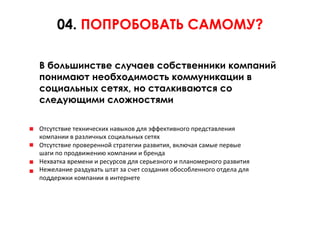 04. ПОПРОБОВАТЬ САМОМУ?

В большинстве случаев собственники компаний
понимают необходимость коммуникации в
социальных сетях, но сталкиваются со
следующими сложностями

Отсутствие	
  технических	
  навыков	
  для	
  эффективного	
  представления	
  	
  
компании	
  в	
  различных	
  социальных	
  сетях	
  	
  
Отсутствие	
  проверенной	
  стратегии	
  развития,	
  включая	
  самые	
  первые	
  	
  
шаги	
  по	
  продвижению	
  компании	
  и	
  бренда	
  	
  
Нехватка	
  времени	
  и	
  ресурсов	
  для	
  серьезного	
  и	
  планомерного	
  развития	
  	
  
Нежелание	
  раздувать	
  штат	
  за	
  счет	
  создания	
  обособленного	
  отдела	
  для	
  	
  
поддержки	
  компании	
  в	
  интернете	
  
 