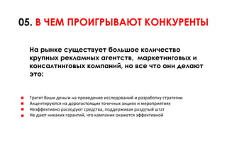 05. В ЧЕМ ПРОИГРЫВАЮТ КОНКУРЕНТЫ

 На рынке существует большое количество
 крупных рекламных агентств, маркетинговых и
 консалтинговых компаний, но все что они делают
 это:


 Тратят	
  Ваши	
  деньги	
  на	
  проведение	
  исследований	
  и	
  разработку	
  стратегии	
  	
  
 Акцентируются	
  на	
  дорогостоящих	
  точечных	
  акциях	
  и	
  мероприятиях	
  	
  
 Неэффективно	
  расходуют	
  средства,	
  поддерживая	
  раздутый	
  штат	
  	
  
 Не	
  дают	
  никаких	
  гарантий,	
  что	
  кампания	
  окажется	
  эффективной	
  	
  
 
