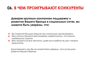 06. В ЧЕМ ПРОИГРЫВАЮТ КОНКУРЕНТЫ

 Доверяя крупным компаниям поддержку и
 развитие Вашего бренда в социальных сетях, вы
 можете быть уверены, что:


 Вы потратите больше средств чем изначально запланировали
 Вам самим придется рассказывать маркетологам, что именно
 необходимо сделать
 Вам придется за все заплатить, даже если работа не даст никаких
 результатов


 Единственное в чем Вы не можете быть уверены, это в успешном
 развитии Вашего бренда
 