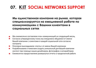 07.                    SOCIAL NETWORKS SUPPORT

 Мы единственная компания на рынке, которая
 специализируется на ежедневной работе по
 коммуникациям с Вашими клиентами в
 социальных сетях

 Мы	
  ежемесячно	
  составляем	
  план	
  коммуникаций	
  на	
  следующий	
  месяц	
  	
  
 Согласно	
  утвержденному	
  плану	
  мы	
  ежедневно	
  общаемся	
  от	
  имени	
  	
  
 Вашей	
  компании	
  с	
  клиентами	
  в	
  каждой	
  социальной	
  сети	
  согласно	
  	
  
 контракту	
  	
  
 Регулярно	
  выкладываем	
  «посты»	
  от	
  имени	
  Вашей	
  компании	
  	
  	
  
 Разрабатываем	
  и	
  помогаем	
  создать	
  уникальный	
  для	
  Вашей	
  компании	
  	
  
 контент	
  при	
  помощи	
  наших	
  дизайнеров,	
  фотографов	
  и	
  копирайтеров	
  	
  
 Ежемесячно	
  предоставляем	
  развернутые	
  отчеты	
  о	
  проделанной	
  работе	
  
 