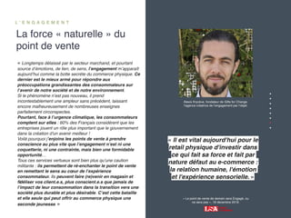‹#›
La force « naturelle » du
point de vente
L ’ E N G A G E M E N T
« Le point de vente de demain sera Engagé, ou
ne sera pas », 18 décembre 2019.
« Longtemps délaissé par le secteur marchand, et pourtant
source d’émotions, de lien, de sens, l’engagement m’apparaît
aujourd’hui comme la botte secrète du commerce physique. Ce
dernier est le mieux armé pour répondre aux
préoccupations grandissantes des consommateurs sur
l’avenir de notre société et de notre environnement.
Si le phénomène n’est pas nouveau, il prend
incontestablement une ampleur sans précédent, laissant
encore malheureusement de nombreuses enseignes
parfaitement circonspectes.
Pourtant, face à l’urgence climatique, les consommateurs
comptent sur elles : 60% des Français considèrent que les
entreprises jouent un rôle plus important que le gouvernement
dans la création d'un avenir meilleur !
Voilà pourquoi j’enjoins les points de vente à prendre
conscience au plus vite que l’engagement n’est ni une
coquetterie, ni une contrainte, mais bien une formidable
opportunité…
Tous ces services vertueux sont bien plus qu’une caution
militante : ils permettent de ré-enchanter le point de vente
en remettant le sens au cœur de l’expérience
consommateur. Ils peuvent faire (re)venir en magasin et
ﬁdéliser vos client.e.s, plus conscient.e.s que jamais de
l’impact de leur consommation dans la transition vers une
société plus durable et plus désirable. C’est cette bataille
et elle seule qui peut offrir au commerce physique une
seconde jeunesse. »
À
« Il est vital aujourd'hui pour le
retail physique d'investir dans
ce qui fait sa force et fait par
nature défaut au e-commerce :
la relation humaine, l'émotion
et l'expérience sensorielle. »
Alexis Krycève, fondateur de Gifts for Change,
l’agence créatrice de l’engagement par l’objet.
 