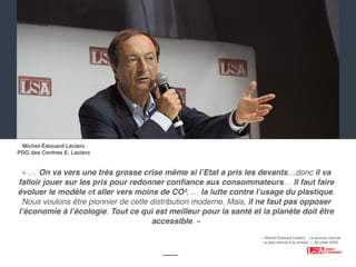 ‹#›
« … On va vers une très grosse crise même si l’Etat a pris les devants…donc il va
falloir jouer sur les prix pour redonner conﬁance aux consommateurs… Il faut faire
évoluer le modèle et aller vers moins de CO², … la lutte contre l’usage du plastique.
Nous voulons être pionnier de cette distribution moderne. Mais, il ne faut pas opposer
l’économie à l’écologie. Tout ce qui est meilleur pour la santé et la planète doit être
accessible. »
Michel-Édouard Leclerc
PDG des Centres E. Leclerc
« Michel-Édouard Leclerc : ‘Le pouvoir d’achat
va être central à la rentrée’ », 28 juillet 2020.
 