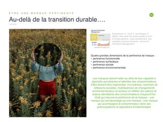 20
Au-delà de la transition durable….
Ê T R E U N E M A R Q U E P E R T I N E N T E
Guèvremont, A., Durif, F. and Grappe, C.
(2020). Why does this brand speaks to me?
Conceptualization, scale development, and
validation of brand relevance. Journal of
Promotion Management.
Les marques doivent aller au-delà de leur capacité à
répondre aux besoins et attentes des consommateurs.
Elles doivent être inspirantes, innovatrices, vectrices de
réﬂexions sociales, mobilisatrices de changements
environnementaux et sociaux et reﬂéter les valeurs et
enjeux identitaires des consommateurs d’aujourd’hui.
Voilà qui résume la pertinence de la marque : une
marque qui est davantage qu’une marque ; une marque
qui accompagne le consommateur dans ses
préoccupations et aspirations fondamentales.
Quatre grandes dimensions de la pertinence de marque :
• pertinence fonctionnelle
• pertinence symbolique
• pertinence sociale
• pertinence environnementale
 
