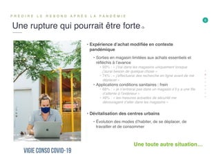 Une rupture qui pourrait être forte-3-
P R É D I R E L E R E B O N D A P R È S L A P A N D É M I E
6
• Expérience d’achat modifiée en contexte
pandémique
• Sorties en magasin limitées aux achats essentiels et
réfléchis à l’avance
• 93% : « j’irai dans les magasins uniquement lorsque
j’aurai besoin de quelque chose »
• 74% : « j’effectuerai des recherche en ligne avant de me
déplacer »
• Applications conditions sanitaires : frein
• 68% : « je n’entrerai pas dans un magasin s’il y a une file
d’attente à l’extérieur »
• 49% : « les mesures actuelles de sécurité me
découragent d’aller dans les magasins »
• Dévitalisation des centres urbains
• Évolution des modes d’habiter, de se déplacer, de
travailler et de consommer
Une toute autre situation…
 