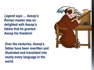Over the centuries, Aesop's
fables have been rewritten and
illustrated and translated into
nearly every language in the
world.
Legend says … Aesop’s
Roman master was so
delighted with Aesop’s
fables that he granted
Aesop his freedom!
 