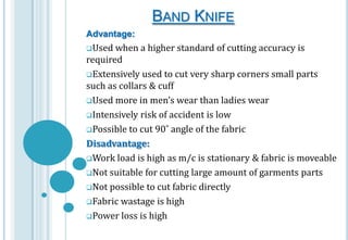 BAND KNIFE
Advantage:
Used

when a higher standard of cutting accuracy is
required
Extensively used to cut very sharp corners small parts
such as collars & cuff
Used more in men’s wear than ladies wear
Intensively risk of accident is low
Possible to cut 90˚ angle of the fabric
Disadvantage:
Work load is high as m/c is stationary & fabric is moveable
Not suitable for cutting large amount of garments parts
Not possible to cut fabric directly
Fabric wastage is high
Power loss is high

 