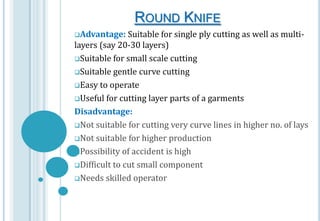 ROUND KNIFE
Advantage:

Suitable for single ply cutting as well as multilayers (say 20-30 layers)
Suitable for small scale cutting
Suitable gentle curve cutting
Easy to operate
Useful for cutting layer parts of a garments
Disadvantage:
Not suitable for cutting very curve lines in higher no. of lays
Not suitable for higher production
Possibility of accident is high
Difficult to cut small component
Needs skilled operator

 