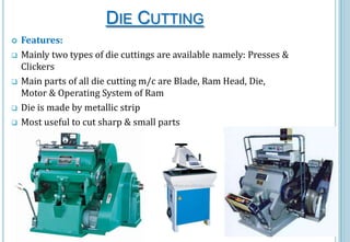 DIE CUTTING








Features:
Mainly two types of die cuttings are available namely: Presses &
Clickers
Main parts of all die cutting m/c are Blade, Ram Head, Die,
Motor & Operating System of Ram
Die is made by metallic strip
Most useful to cut sharp & small parts

 
