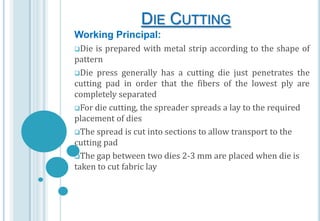 DIE CUTTING
Working Principal:
Die

is prepared with metal strip according to the shape of
pattern
Die press generally has a cutting die just penetrates the
cutting pad in order that the fibers of the lowest ply are
completely separated
For die cutting, the spreader spreads a lay to the required
placement of dies
The spread is cut into sections to allow transport to the
cutting pad
The gap between two dies 2-3 mm are placed when die is
taken to cut fabric lay

 