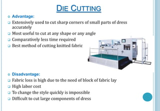 DIE CUTTING


Advantage:



Extensively used to cut sharp corners of small parts of dress
accurately
Most useful to cut at any shape or any angle
Comparatively less time required
Best method of cutting knitted fabric



Disadvantage:











Fabric loss is high due to the need of block of fabric lay
High labor cost
To change the style quickly is impossible
Difficult to cut large components of dress

 