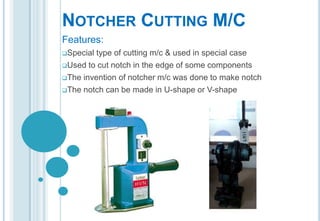 NOTCHER CUTTING M/C
Features:
Special

type of cutting m/c & used in special case
Used to cut notch in the edge of some components
The invention of notcher m/c was done to make notch
The notch can be made in U-shape or V-shape

 