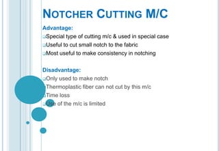 NOTCHER CUTTING M/C
Advantage:
Special type of cutting m/c & used in special case
Useful to cut small notch to the fabric
Most useful to make consistency in notching
Disadvantage:
Only used to make notch
Thermoplastic fiber can not cut by this m/c
Time loss
Use of the m/c is limited

 