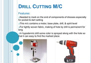 DRILL CUTTING M/C
Features:
Needed

to mark on the end of components of dresses especially
for pocket & dart setting
This m/c contains a motor, base plate, drill, & spirit level
For tightly woven fabric, making of hole by drill is permanent for
long
In hypodermic drill some color is sprayed along with the hole so
that it can easy to find the marked place

 
