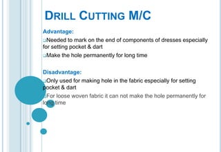 DRILL CUTTING M/C
Advantage:
Needed to mark on the end of components of dresses especially
for setting pocket & dart
Make the hole permanently for long time
Disadvantage:
Only used for making hole in the fabric especially for setting
pocket & dart
For loose woven fabric it can not make the hole permanently for
long time

 